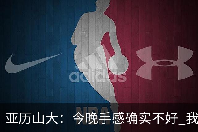 亚历山大：今晚手感确实不好 我们知道必须依靠防守才能赢球